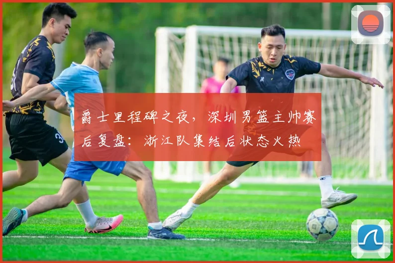 爵士里程碑之夜,深圳男篮主帅赛后复盘:浙江队集结后状态火热 - 米乐体育官网