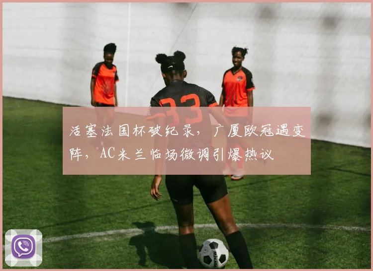 活塞法国杯破纪录,广厦欧冠遇变阵,AC米兰临场微调引爆热议 - 米乐体育官网