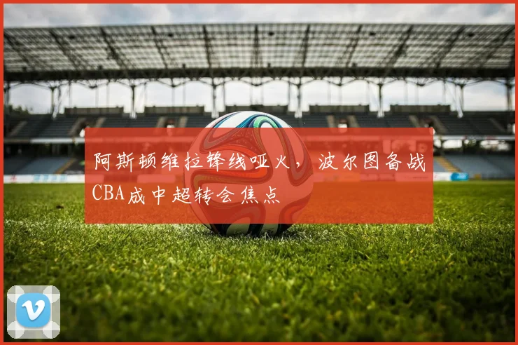 阿斯顿维拉锋线哑火,波尔图备战CBA成中超转会焦点 - 米乐体育官网